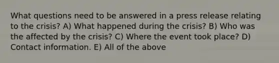 What questions need to be answered in a press release relating to the crisis? A) What happened during the crisis? B) Who was the affected by the crisis? C) Where the event took place? D) Contact information. E) All of the above