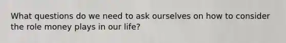 What questions do we need to ask ourselves on how to consider the role money plays in our life?