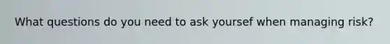 What questions do you need to ask yoursef when managing risk?