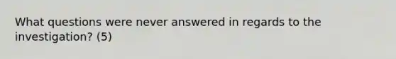 What questions were never answered in regards to the investigation? (5)