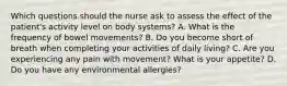 Which questions should the nurse ask to assess the effect of the patient's activity level on body systems? A. What is the frequency of bowel movements? B. Do you become short of breath when completing your activities of daily living? C. Are you experiencing any pain with movement? What is your appetite? D. Do you have any environmental allergies?