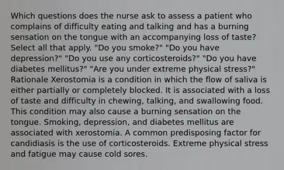 Which questions does the nurse ask to assess a patient who complains of difficulty eating and talking and has a burning sensation on the tongue with an accompanying loss of taste? Select all that apply. "Do you smoke?" "Do you have depression?" "Do you use any corticosteroids?" "Do you have diabetes mellitus?" "Are you under extreme physical stress?" Rationale Xerostomia is a condition in which the flow of saliva is either partially or completely blocked. It is associated with a loss of taste and difficulty in chewing, talking, and swallowing food. This condition may also cause a burning sensation on the tongue. Smoking, depression, and diabetes mellitus are associated with xerostomia. A common predisposing factor for candidiasis is the use of corticosteroids. Extreme physical stress and fatigue may cause cold sores.