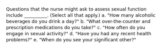 Questions that the nurse might ask to assess sexual function include __________. (Select all that apply.) a. "How many alcoholic beverages do you drink a day?" b. "What over-the-counter and prescription medications do you take?" c. "How often do you engage in sexual activity?" d. "Have you had any recent health problems?" e. "When do you see your significant other?"