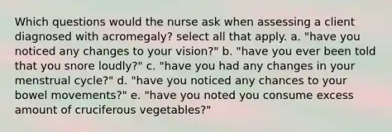 Which questions would the nurse ask when assessing a client diagnosed with acromegaly? select all that apply. a. "have you noticed any changes to your vision?" b. "have you ever been told that you snore loudly?" c. "have you had any changes in your menstrual cycle?" d. "have you noticed any chances to your bowel movements?" e. "have you noted you consume excess amount of cruciferous vegetables?"