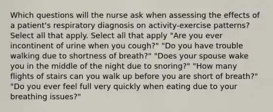 Which questions will the nurse ask when assessing the effects of a patient's respiratory diagnosis on activity-exercise patterns? Select all that apply. Select all that apply "Are you ever incontinent of urine when you cough?" "Do you have trouble walking due to shortness of breath?" "Does your spouse wake you in the middle of the night due to snoring?" "How many flights of stairs can you walk up before you are short of breath?" "Do you ever feel full very quickly when eating due to your breathing issues?"