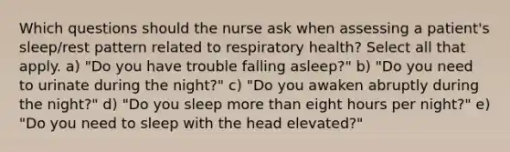 Which questions should the nurse ask when assessing a patient's sleep/rest pattern related to respiratory health? Select all that apply. a) "Do you have trouble falling asleep?" b) "Do you need to urinate during the night?" c) "Do you awaken abruptly during the night?" d) "Do you sleep more than eight hours per night?" e) "Do you need to sleep with the head elevated?"