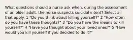 What questions should a nurse ask when, during the assessment of an older adult, the nurse suspects suicidal intent? Select all that apply. 1 "Do you think about killing yourself?" 2 "How often do you have these thoughts?" 3 "Do you have the means to kill yourself?" 4 "Have you thought about your loved ones?" 5 "How would you kill yourself if you decided to do it?"