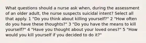 What questions should a nurse ask when, during the assessment of an older adult, the nurse suspects suicidal intent? Select all that apply. 1 "Do you think about killing yourself?" 2 "How often do you have these thoughts?" 3 "Do you have the means to kill yourself?" 4 "Have you thought about your loved ones?" 5 "How would you kill yourself if you decided to do it?"