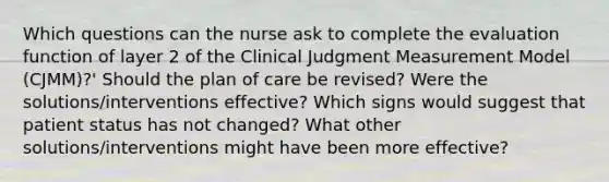 Which questions can the nurse ask to complete the evaluation function of layer 2 of the Clinical Judgment Measurement Model (CJMM)?' Should the plan of care be revised? Were the solutions/interventions effective? Which signs would suggest that patient status has not changed? What other solutions/interventions might have been more effective?