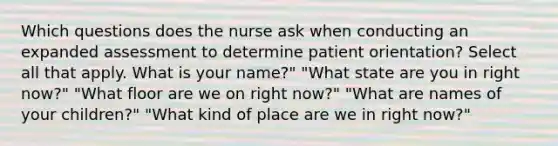 Which questions does the nurse ask when conducting an expanded assessment to determine patient orientation? Select all that apply. What is your name?" "What state are you in right now?" "What floor are we on right now?" "What are names of your children?" "What kind of place are we in right now?"