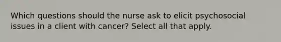 Which questions should the nurse ask to elicit psychosocial issues in a client with cancer? Select all that apply.