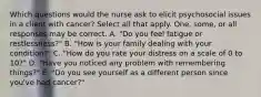 Which questions would the nurse ask to elicit psychosocial issues in a client with cancer? Select all that apply. One, some, or all responses may be correct. A. "Do you feel fatigue or restlessness?" B. "How is your family dealing with your condition?" C. "How do you rate your distress on a scale of 0 to 10?" D. "Have you noticed any problem with remembering things?" E. "Do you see yourself as a different person since you've had cancer?"