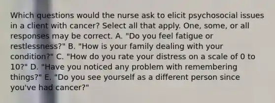 Which questions would the nurse ask to elicit psychosocial issues in a client with cancer? Select all that apply. One, some, or all responses may be correct. A. "Do you feel fatigue or restlessness?" B. "How is your family dealing with your condition?" C. "How do you rate your distress on a scale of 0 to 10?" D. "Have you noticed any problem with remembering things?" E. "Do you see yourself as a different person since you've had cancer?"