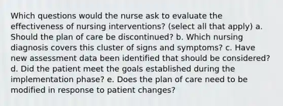 Which questions would the nurse ask to evaluate the effectiveness of nursing interventions? (select all that apply) a. Should the plan of care be discontinued? b. Which nursing diagnosis covers this cluster of signs and symptoms? c. Have new assessment data been identified that should be considered? d. Did the patient meet the goals established during the implementation phase? e. Does the plan of care need to be modified in response to patient changes?