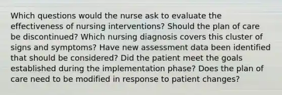 Which questions would the nurse ask to evaluate the effectiveness of nursing interventions? Should the plan of care be discontinued? Which nursing diagnosis covers this cluster of signs and symptoms? Have new assessment data been identified that should be considered? Did the patient meet the goals established during the implementation phase? Does the plan of care need to be modified in response to patient changes?