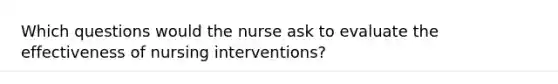 Which questions would the nurse ask to evaluate the effectiveness of nursing interventions?