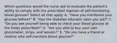 Which questions would the nurse ask to evaluate the patient's ability to comply with the prescribed regimen of self-monitoring blood glucose? Select all that apply. A. "Have you monitored your glucose before?" B. "Has the diabetes educator seen you yet?" C. "Do you see yourself being able to check your blood glucose at the times prescribed?" D. "Are you able to buy your own glucometer, strips, and lancets?" E. "Do you have a friend or relative who self-monitors blood glucose?"