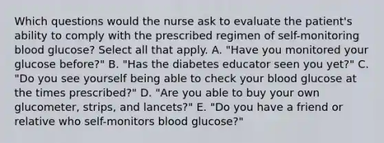 Which questions would the nurse ask to evaluate the patient's ability to comply with the prescribed regimen of self-monitoring blood glucose? Select all that apply. A. "Have you monitored your glucose before?" B. "Has the diabetes educator seen you yet?" C. "Do you see yourself being able to check your blood glucose at the times prescribed?" D. "Are you able to buy your own glucometer, strips, and lancets?" E. "Do you have a friend or relative who self-monitors blood glucose?"