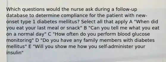 Which questions would the nurse ask during a follow-up database to determine compliance for the patient with new-onset type 1 diabetes mellitus? Select all that apply A "When did you eat your last meal or snack" B "Can you tell me what you eat on a normal day" C "How often do you perform blood glucose monitoring" D "Do you have any family members with diabetes mellitus" E "Will you show me how you self-administer your insulin"