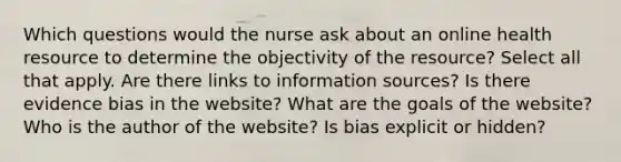 Which questions would the nurse ask about an online health resource to determine the objectivity of the resource? Select all that apply. Are there links to information sources? Is there evidence bias in the website? What are the goals of the website? Who is the author of the website? Is bias explicit or hidden?