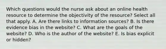 Which questions would the nurse ask about an online health resource to determine the objectivity of the resource? Select all that apply. A. Are there links to information sources? B. Is there evidence bias in the website? C. What are the goals of the website? D. Who is the author of the website? E. Is bias explicit or hidden?