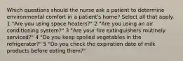 Which questions should the nurse ask a patient to determine environmental comfort in a patient's home? Select all that apply. 1 "Are you using space heaters?" 2 "Are you using an air conditioning system?" 3 "Are your fire extinguishers routinely serviced?" 4 "Do you keep spoiled vegetables in the refrigerator?" 5 "Do you check the expiration date of milk products before eating them?"