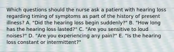 Which questions should the nurse ask a patient with hearing loss regarding timing of symptoms as part of the history of present illness? A. "Did the hearing loss begin suddenly?" B. "How long has the hearing loss lasted?" C. "Are you sensitive to loud noises?" D. "Are you experiencing any pain?" E. "Is the hearing loss constant or intermittent?"