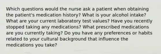 Which questions would the nurse ask a patient when obtaining the patient's medication history? What is your alcohol intake? What are your current laboratory test values? Have you recently stopped taking any medications? What prescribed medications are you currently taking? Do you have any preferences or habits related to your cultural background that influence the medications you take?