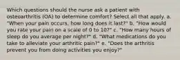 Which questions should the nurse ask a patient with osteoarthritis (OA) to determine comfort? Select all that apply. a. "When your pain occurs, how long does it last?" b. "How would you rate your pain on a scale of 0 to 10?" c. "How many hours of sleep do you average per night?" d. "What medications do you take to alleviate your arthritic pain?" e. "Does the arthritis prevent you from doing activities you enjoy?"