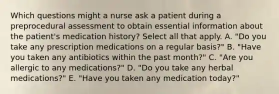 Which questions might a nurse ask a patient during a preprocedural assessment to obtain essential information about the patient's medication history? Select all that apply. A. "Do you take any prescription medications on a regular basis?" B. "Have you taken any antibiotics within the past month?" C. "Are you allergic to any medications?" D. "Do you take any herbal medications?" E. "Have you taken any medication today?"