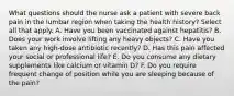 What questions should the nurse ask a patient with severe back pain in the lumbar region when taking the health history? Select all that apply. A. Have you been vaccinated against hepatitis? B. Does your work involve lifting any heavy objects? C. Have you taken any high-dose antibiotic recently? D. Has this pain affected your social or professional life? E. Do you consume any dietary supplements like calcium or vitamin D? F. Do you require frequent change of position while you are sleeping because of the pain?