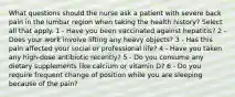 What questions should the nurse ask a patient with severe back pain in the lumbar region when taking the health history? Select all that apply. 1 - Have you been vaccinated against hepatitis? 2 - Does your work involve lifting any heavy objects? 3 - Has this pain affected your social or professional life? 4 - Have you taken any high-dose antibiotic recently? 5 - Do you consume any dietary supplements like calcium or vitamin D? 6 - Do you require frequent change of position while you are sleeping because of the pain?