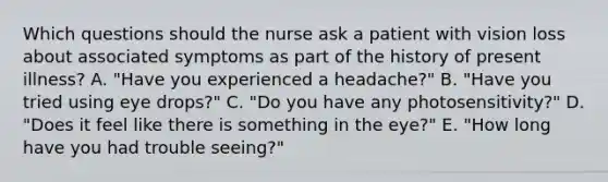 Which questions should the nurse ask a patient with vision loss about associated symptoms as part of the history of present illness? A. "Have you experienced a headache?" B. "Have you tried using eye drops?" C. "Do you have any photosensitivity?" D. "Does it feel like there is something in the eye?" E. "How long have you had trouble seeing?"