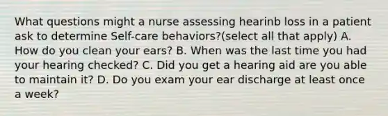 What questions might a nurse assessing hearinb loss in a patient ask to determine Self-care behaviors?(select all that apply) A. How do you clean your ears? B. When was the last time you had your hearing checked? C. Did you get a hearing aid are you able to maintain it? D. Do you exam your ear discharge at least once a week?