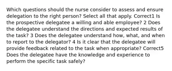 Which questions should the nurse consider to assess and ensure delegation to the right person? Select all that apply. Correct1 Is the prospective delegatee a willing and able employee? 2 Does the delegatee understand the directions and expected results of the task? 3 Does the delegatee understand how, what, and when to report to the delegator? 4 Is it clear that the delegatee will provide feedback related to the task when appropriate? Correct5 Does the delegatee have the knowledge and experience to perform the specific task safely?