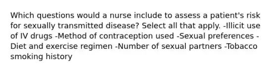 Which questions would a nurse include to assess a patient's risk for sexually transmitted disease? Select all that apply. -Illicit use of IV drugs -Method of contraception used -Sexual preferences -Diet and exercise regimen -Number of sexual partners -Tobacco smoking history