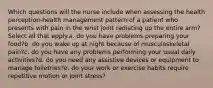 Which questions will the nurse include when assessing the health perception-health management pattern of a patient who presents with pain in the wrist joint radiating up the entire arm? Select all that apply.a. do you have problems preparing your food?b. do you wake up at night because of musculoskeletal pain?c. do you have any problems performing your usual daily activities?d. do you need any assistive devices or equipment to manage toiletries?e. do your work or exercise habits require repetitive motion or joint stress?