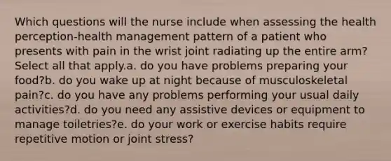 Which questions will the nurse include when assessing the health perception-health management pattern of a patient who presents with pain in the wrist joint radiating up the entire arm? Select all that apply.a. do you have problems preparing your food?b. do you wake up at night because of musculoskeletal pain?c. do you have any problems performing your usual daily activities?d. do you need any assistive devices or equipment to manage toiletries?e. do your work or exercise habits require repetitive motion or joint stress?