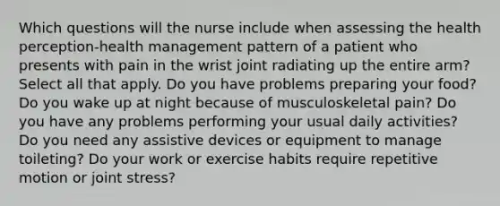 Which questions will the nurse include when assessing the health perception-health management pattern of a patient who presents with pain in the wrist joint radiating up the entire arm? Select all that apply. Do you have problems preparing your food? Do you wake up at night because of musculoskeletal pain? Do you have any problems performing your usual daily activities? Do you need any assistive devices or equipment to manage toileting? Do your work or exercise habits require repetitive motion or joint stress?