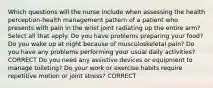 Which questions will the nurse include when assessing the health perception-health management pattern of a patient who presents with pain in the wrist joint radiating up the entire arm? Select all that apply. Do you have problems preparing your food? Do you wake up at night because of musculoskeletal pain? Do you have any problems performing your usual daily activities? CORRECT Do you need any assistive devices or equipment to manage toileting? Do your work or exercise habits require repetitive motion or joint stress? CORRECT