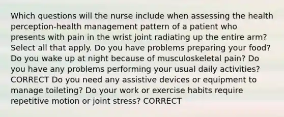 Which questions will the nurse include when assessing the health perception-health management pattern of a patient who presents with pain in the wrist joint radiating up the entire arm? Select all that apply. Do you have problems preparing your food? Do you wake up at night because of musculoskeletal pain? Do you have any problems performing your usual daily activities? CORRECT Do you need any assistive devices or equipment to manage toileting? Do your work or exercise habits require repetitive motion or joint stress? CORRECT