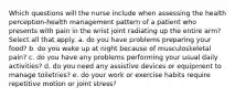 Which questions will the nurse include when assessing the health perception-health management pattern of a patient who presents with pain in the wrist joint radiating up the entire arm? Select all that apply. a. do you have problems preparing your food? b. do you wake up at night because of musculoskeletal pain? c. do you have any problems performing your usual daily activities? d. do you need any assistive devices or equipment to manage toiletries? e. do your work or exercise habits require repetitive motion or joint stress?