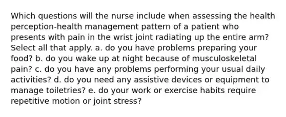 Which questions will the nurse include when assessing the health perception-health management pattern of a patient who presents with pain in the wrist joint radiating up the entire arm? Select all that apply. a. do you have problems preparing your food? b. do you wake up at night because of musculoskeletal pain? c. do you have any problems performing your usual daily activities? d. do you need any assistive devices or equipment to manage toiletries? e. do your work or exercise habits require repetitive motion or joint stress?