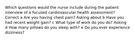 Which questions would the nurse include during the patient interview of a focused cardiovascular health assessment? Correct a Are you having chest pain? Asking about b Have you had recent weight gain? c What type of work do you do? Asking d How many pillows do you sleep with? e Do you ever experience dizziness?