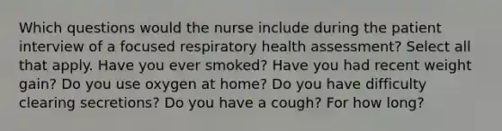 Which questions would the nurse include during the patient interview of a focused respiratory health assessment? Select all that apply. Have you ever smoked? Have you had recent weight gain? Do you use oxygen at home? Do you have difficulty clearing secretions? Do you have a cough? For how long?