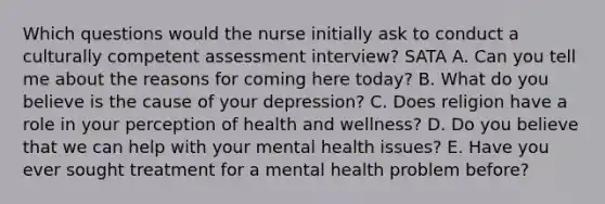 Which questions would the nurse initially ask to conduct a culturally competent assessment interview? SATA​ A. Can you tell me about the reasons for coming here today?​ B. What do you believe is the cause of your depression?​ C. Does religion have a role in your perception of health and wellness?​ D. Do you believe that we can help with your mental health issues?​ E. Have you ever sought treatment for a mental health problem before?​