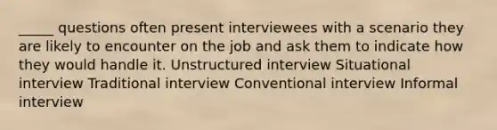 _____ questions often present interviewees with a scenario they are likely to encounter on the job and ask them to indicate how they would handle it. Unstructured interview Situational interview Traditional interview Conventional interview Informal interview