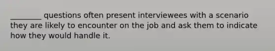 ________ questions often present interviewees with a scenario they are likely to encounter on the job and ask them to indicate how they would handle it.