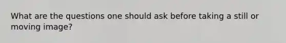 What are the questions one should ask before taking a still or moving image?