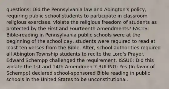 questions: Did the Pennsylvania law and Abington's policy, requiring public school students to participate in classroom religious exercises, violate the religious freedom of students as protected by the First and Fourteenth Amendments? FACTS: Bible-reading in Pennsylvania public schools were at the beginning of the school day, students were required to read at least ten verses from the Bible. After, school authorities required all Abington Township students to recite the Lord's Prayer. Edward Schempp challenged the requirement. ISSUE: Did this violate the 1st and 14th Amendment? RULING: Yes (In favor of Schempp) declared school-sponsored Bible reading in public schools in the United States to be unconstitutional.